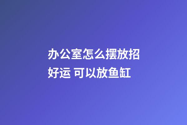 办公室怎么摆放招好运 可以放鱼缸